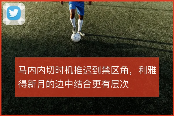 马内内切时机推迟到禁区角,利雅得新月的边中结合更有层次