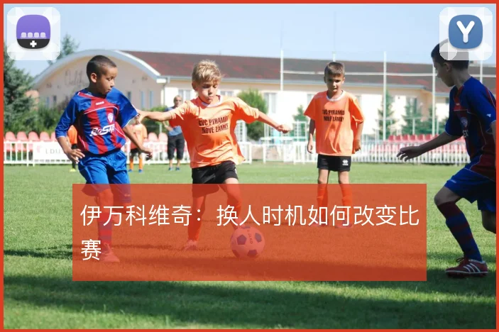 伊万科维奇：换人时机如何改变比赛