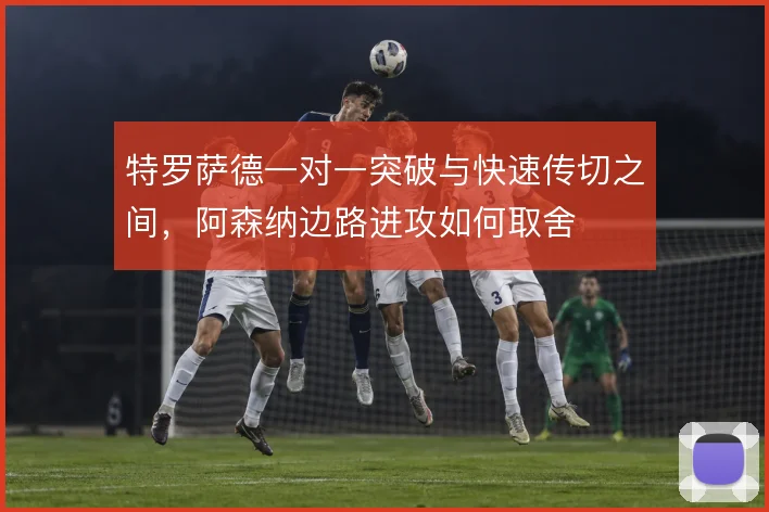 特罗萨德一对一突破与快速传切之间，阿森纳边路进攻如何取舍