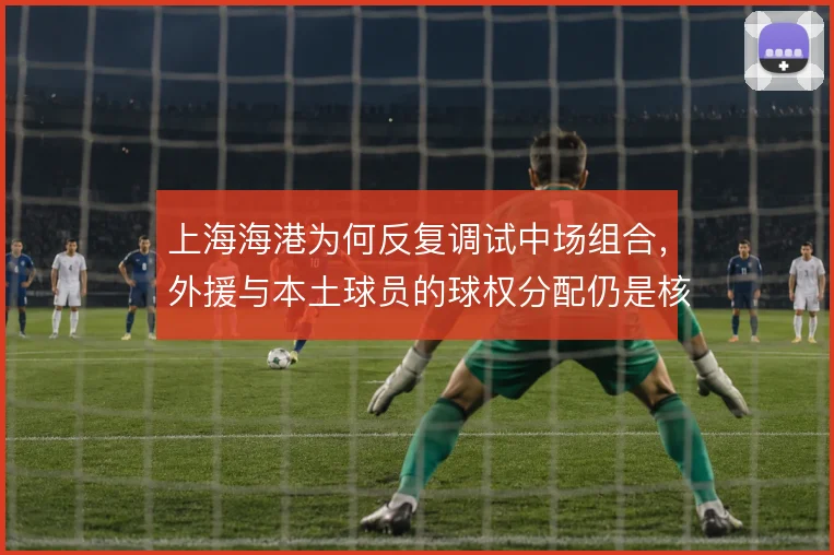 上海海港为何反复调试中场组合,外援与本土球员的球权分配仍是核心课题