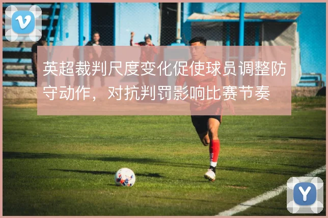 英超裁判尺度变化促使球员调整防守动作,对抗判罚影响比赛节奏