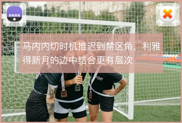 马内内切时机推迟到禁区角,利雅得新月的边中结合更有层次