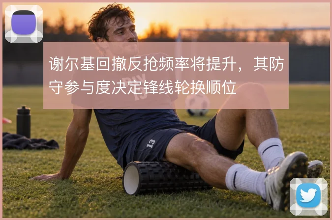 谢尔基回撤反抢频率将提升，其防守参与度决定锋线轮换顺位