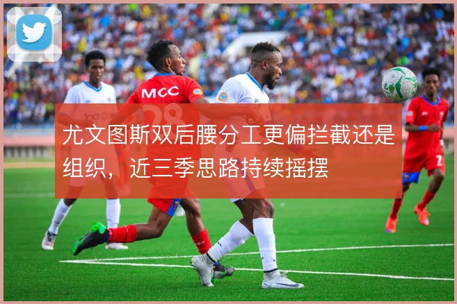 尤文图斯双后腰分工更偏拦截还是组织,近三季思路持续摇摆