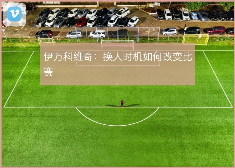 伊万科维奇:换人时机如何改变比赛