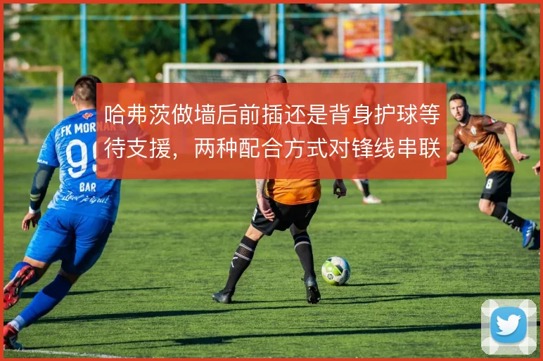 哈弗茨做墙后前插还是背身护球等待支援，两种配合方式对锋线串联效果不同