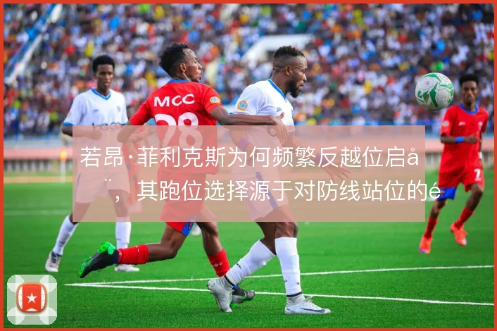若昂·菲利克斯为何频繁反越位启动，其跑位选择源于对防线站位的阅读